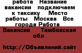 работа › Название вакансии ­ подключаем к таксику  › Место работы ­ Москва - Все города Работа » Вакансии   . Тамбовская обл.